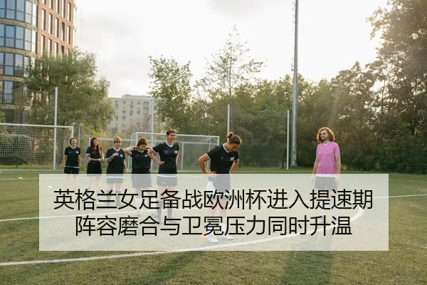 英格兰女足备战欧洲杯进入提速期 阵容磨合与卫冕压力同时升温